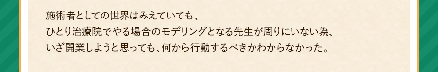 施術者としての世界はみえていても、ひとり治療院でやる場合のモデリングとなる先生が周りにいない為、いざ開業しようと思っても、何から行動するべきかわからなかった。