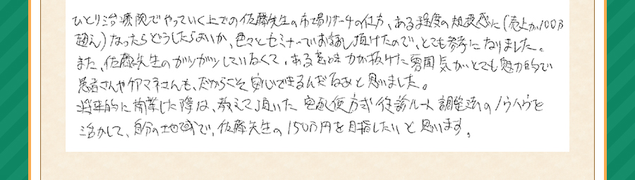 ひとり治療院でやっていく上での佐藤先生の市場リサーチの仕方、ある程度の規模感に（売上が100万超え）なったらどうしたらよいか、いろいろとセミナーでお話頂けたので、とても参考になりました。また、佐藤先生のガツガツしていなくて、ある意味力が抜けた雰囲気がとても魅力的で、患者さんやケアマネさんも、だからこそ安心できるんだなぁと思いました。将来的に開業したときは、教えて頂いた宅配式方式往診ルート調整法のノウハウを活かして、自分の地域で、佐藤先生の150万円を目指したいと思います。