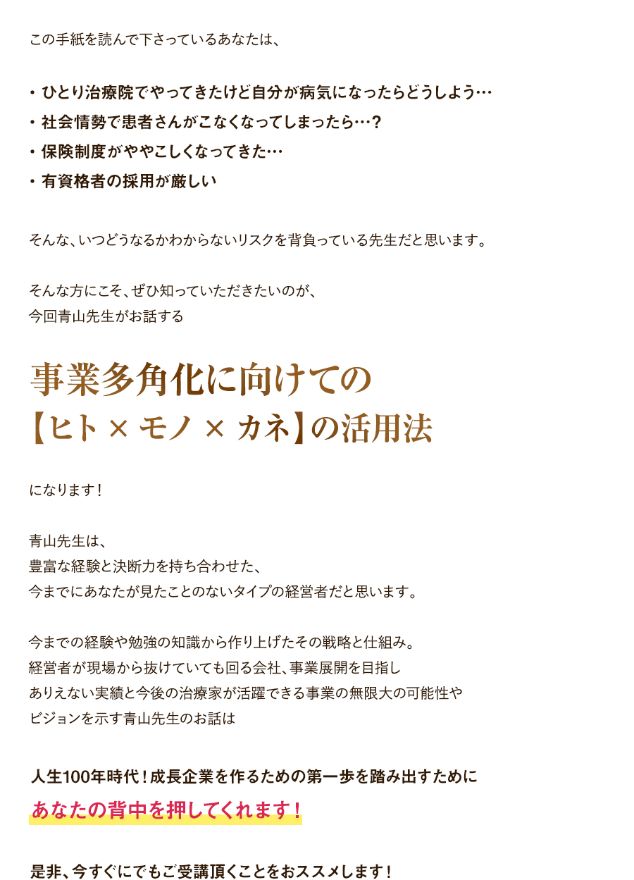 この手紙を読んで下さっているあなたは、・ひとり治療院でやってきたけど自分が病気になったらどうしよう…・社会情勢で患者さんがこなくなってしまったら…？・保険制度がややこしくなってきた…。・有資格者の採用が厳しい。そんな、いつどうなるかわからないリスクを背負っている先生だと思います。そんな方にこそ、ぜひ知っていただきたいのが、今回青山先生がお話する「事業多角化に向けての【ヒト×モノ×カネ】の活用法」になります！青山先生は、豊富な経験と決断力を持ち合わせた、今までにあなたが見たことのないタイプの経営者だと思います。今までの経験や勉強の知識から作り上げたその戦略と仕組み。経営者が現場から抜けていても回る会社、事業展開を目指しありえない実績と今後の治療家が活躍できる事業の無限大の可能性やビジョンを示す青山先生のお話は、人生100年時代！成長企業を作るための第一歩を踏み出すためにあなたの背中を押してくれます！是非、今すぐにでもご受講頂くことをおススメします！