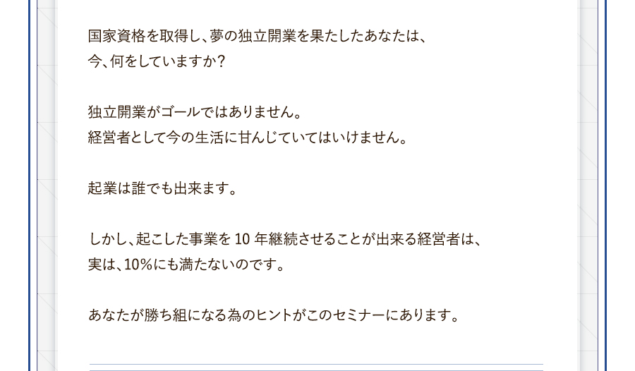 国家資格を取得し、夢の独立開業を果たしたあなたは、今、何をしていますか？独立開業がゴールではありません。経営者として今の生活に甘んじていてはいけません。起業は誰でも出来ます。しかし、起こした事業を10年継続させることが出来る経営者は、実は、10％にも満たないのです。あなたが勝ち組になる為のヒントがこのセミナーにあります。