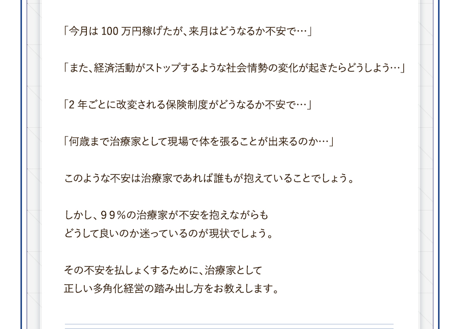 「今月は100万円稼げたが、来月はどうなるか不安で…」「また、経済活動がストップするような社会情勢の変化が起きたらどうしよう…」「2年ごとに改変される保険制度がどうなるか不安で…」「何歳まで治療家として現場で体を張ることが出来るのか…」このような不安は治療家であれば誰もが抱えていることでしょう。しかし、９９％の治療家が不安を抱えながらもどうして良いのか迷っているのが現状でしょう。その不安を払しょくするために、治療家として正しい多角化経営の踏み出し方をお教えします。