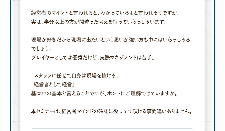 経営者のマインドと言われると、わかっているよと言われそうですが、実は、半分以上の方が間違った考えを持っていらっしゃいます。現場が好きだから現場に出たいという思いが強い方も中にはいらっしゃるでしょう。プレイヤーとしては優秀だけど、実際マネジメントは苦手。「スタッフに任せて自身は現場を抜ける」「経営者として経営」基本中の基本と言えることですが、ホントにご理解できていますか。本セミナーは、経営者マインドの確認に役立てて頂ける事間違いありません。