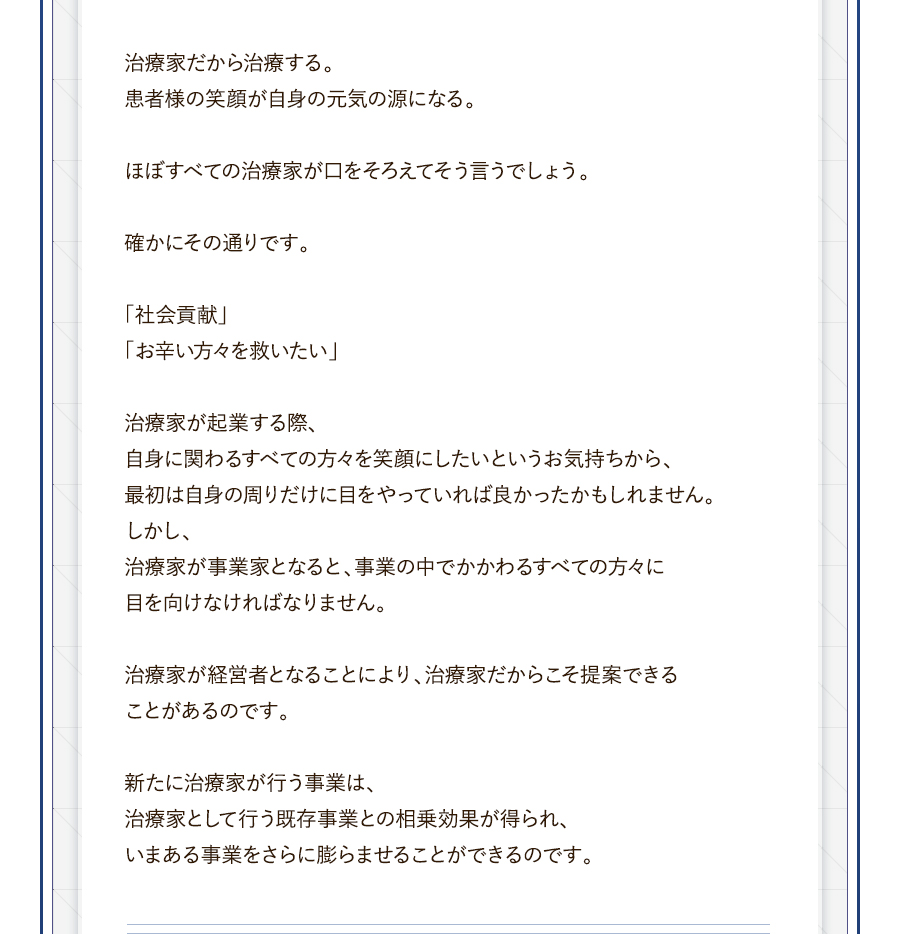 治療家だから治療する。患者様の笑顔が自身の元気の源になる。ほぼすべての治療家が口をそろえてそう言うでしょう。確かにその通りです。「社会貢献」「お辛い方々を救いたい」治療家が起業する際、自身に関わるすべての方々を笑顔にしたいというお気持ちから、最初は自身の周りだけに目をやっていれば良かったかもしれません。しかし、治療家が事業家となると、事業の中でかかわるすべての方々に目を向けなければなりません。治療家が経営者となることにより、治療家だからこそ提案できることがあるのです。新たに治療家が行う事業は、治療家として行う既存事業との相乗効果が得られ、いまある事業をさらに膨らませることができるのです。