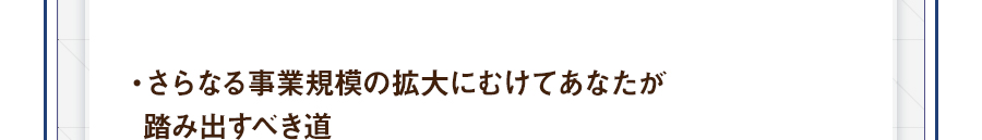 ・さらなる事業規模の拡大にむけてあなたが踏み出すべき道