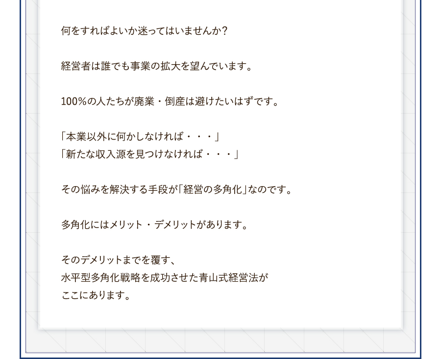 何をすればよいか迷ってはいませんか？経営者は誰でも事業の拡大を望んでいます。100％の人たちが廃業・倒産は避けたいはずです。「本業以外に何かしなければ・・・」「新たな収入源を見つけなければ・・・」その悩みを解決する手段が「経営の多角化」なのです。多角化にはメリット・デメリットがあります。そのデメリットまでを覆す、水平型多角化戦略を成功させた青山式経営法がここにあります。