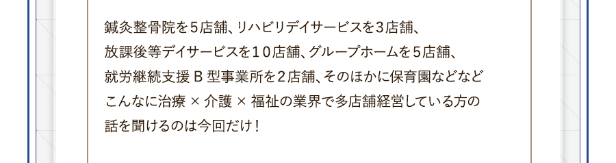 鍼灸整骨院を５店舗、リハビリデイサービスを３店舗、放課後等デイサービスを１０店舗、グループホームを５店舗、就労継続支援B型事業所を２店舗、そのほかに保育園などなどこんなに治療×介護×福祉の業界で多店舗経営している方の話を聞けるのは今回だけ！