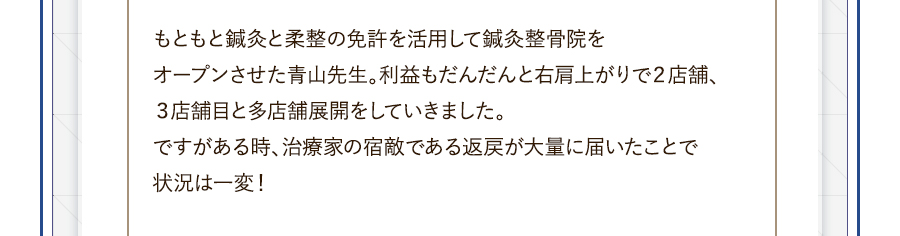 もともと鍼灸と柔整の免許を活用して鍼灸整骨院をオープンさせた青山先生。利益もだんだんと右肩上がりで２店舗、３店舗目と多店舗展開をしていきました。ですがある時、治療家の宿敵である返戻が大量に届いたことで状況は一変！