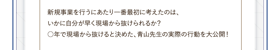 新規事業を行うにあたり一番最初に考えたのは、いかに自分が早く現場から抜けられるか？○年で現場から抜けると決めた、青山先生の実際の行動を大公開！