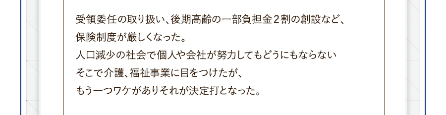 受領委任の取り扱い、後期高齢の一部負担金２割の創設など、保険制度が厳しくなった。人口減少の社会で個人や会社が努力してもどうにもならないそこで介護、福祉事業に目をつけたが、もう一つワケがありそれが決定打となった。