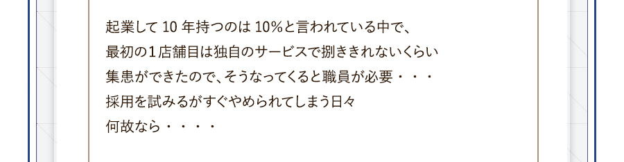 起業して10年持つのは10％と言われている中で、最初の１店舗目は独自のサービスで捌ききれないくらい集患ができたので、そうなってくると職員が必要・・・採用を試みるがすぐやめられてしまう日々何故なら・・・・