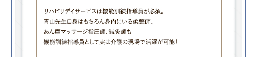 リハビリデイサービスは機能訓練指導員が必須。青山先生自身はもちろん身内にいる柔整師、あん摩マッサージ指圧師、鍼灸師も機能訓練指導員として実は介護の現場で活躍が可能！