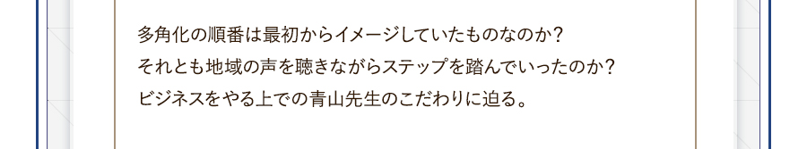 多角化の順番は最初からイメージしていたものなのか？それとも地域の声を聴きながらステップを踏んでいったのか？ビジネスをやる上での青山先生のこだわりに迫る。