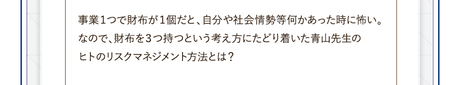 事業１つで財布が１個だと、自分や社会情勢等何かあった時に怖い。なので、財布を３つ持つという考え方にたどり着いた青山先生のヒトのリスクマネジメント方法とは？