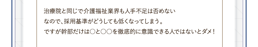 治療院と同じで介護福祉業界も人手不足は否めないなので、採用基準がどうしても低くなってしまう。ですが幹部だけは○と○○を徹底的に意識できる人ではないとダメ！