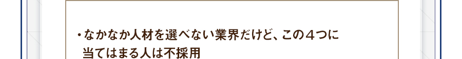 ・なかなか人材を選べない業界だけど、この４つに当てはまる人は不採用