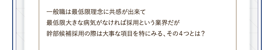 一般職は最低限理念に共感が出来て最低限大きな病気がなければ採用という業界だが幹部候補採用の際は大事な項目を特にみる、その４つとは？