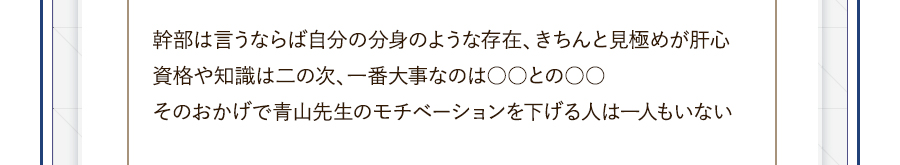 幹部は言うならば自分の分身のような存在、きちんと見極めが肝心資格や知識は二の次、一番大事なのは○○との○○そのおかげで青山先生のモチベーションを下げる人は一人もいない