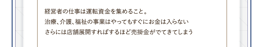 経営者の仕事は運転資金を集めること。治療、介護、福祉の事業はやってもすぐにお金は入らないさらには店舗展開すればするほど売掛金がでてきてしまう