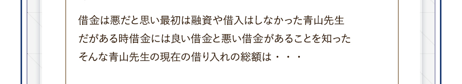 借金は悪だと思い最初は融資や借入はしなかった青山先生だがある時借金には良い借金と悪い借金があることを知ったそんな青山先生の現在の借り入れの総額は・・・