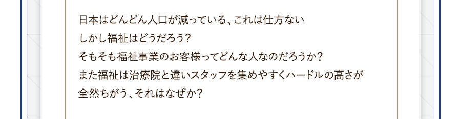 日本はどんどん人口が減っている、これは仕方ない。しかし福祉はどうだろう？そもそも福祉事業のお客様ってどんな人なのだろうか？また福祉は治療院と違いスタッフを集めやすくハードルの高さが全然ちがう、それはなぜか？