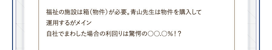 福祉の施設は箱（物件）が必要。青山先生は物件を購入して運用するがメイン。自社でまわした場合の利回りは驚愕の○○.○％！？