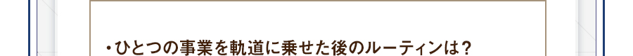 ・ひとつの事業を軌道に乗せた後のルーティンは？