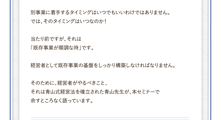 別事業に着手するタイミングはいつでもいいわけではありません。では、そのタイミングはいつなのか！当たり前ですが、それは「既存事業が順調な時」です。経営者として既存事業の基盤をしっかり構築しなければなりません。そのために、経営者がやるべきこと、それは青山式経営法を確立された青山先生が、本セミナーで余すところなく語っています。