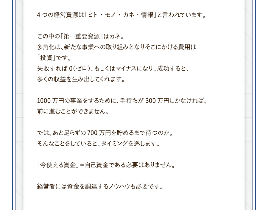 4つの経営資源は「ヒト・モノ・カネ・情報」と言われています。この中の「第一重要資源」はカネ。多角化は、新たな事業への取り組みとなりそこにかける費用は「投資」です。失敗すれば0（ゼロ）、もしくはマイナスになり、成功すると、多くの収益を生み出してくれます。1000万円の事業をするために、手持ちが300万円しかなければ、前に進むことができません。では、あと足らずの700万円を貯めるまで待つのか。そんなことをしていると、タイミングを逸します。「今使える資金」＝自己資金である必要はありません。経営者には資金を調達するノウハウも必要です。