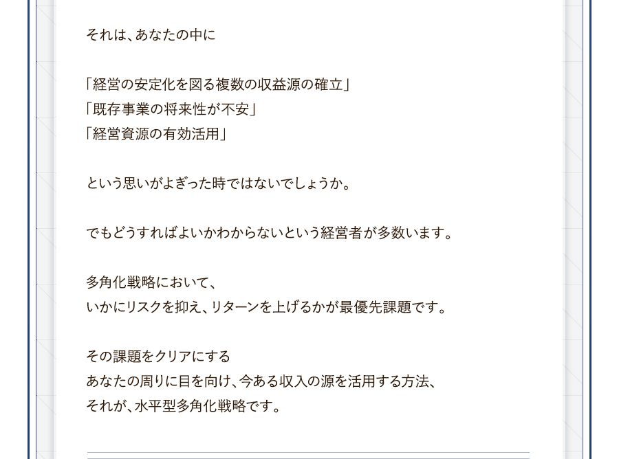 それは、あなたの中に「経営の安定化を図る複数の収益源の確立」「既存事業の将来性が不安」「経営資源の有効活用」という思いがよぎった時ではないでしょうか。でもどうすればよいかわからないという経営者が多数います。多角化戦略において、いかにリスクを抑え、リターンを上げるかが最優先課題です。その課題をクリアにするあなたの周りに目を向け、今ある収入の源を活用する方法、それが、水平型多角化戦略です。