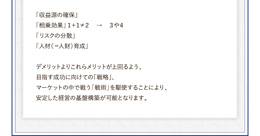 「収益源の確保」「相乗効果」１＋１≠２→３や４。「リスクの分散」「人材（＝人財）育成」デメリットよりこれらメリットが上回るよう、目指す成功に向けての「戦略」、マーケットの中で戦う「戦術」を駆使することにより、安定した経営の基盤構築が可能となります。