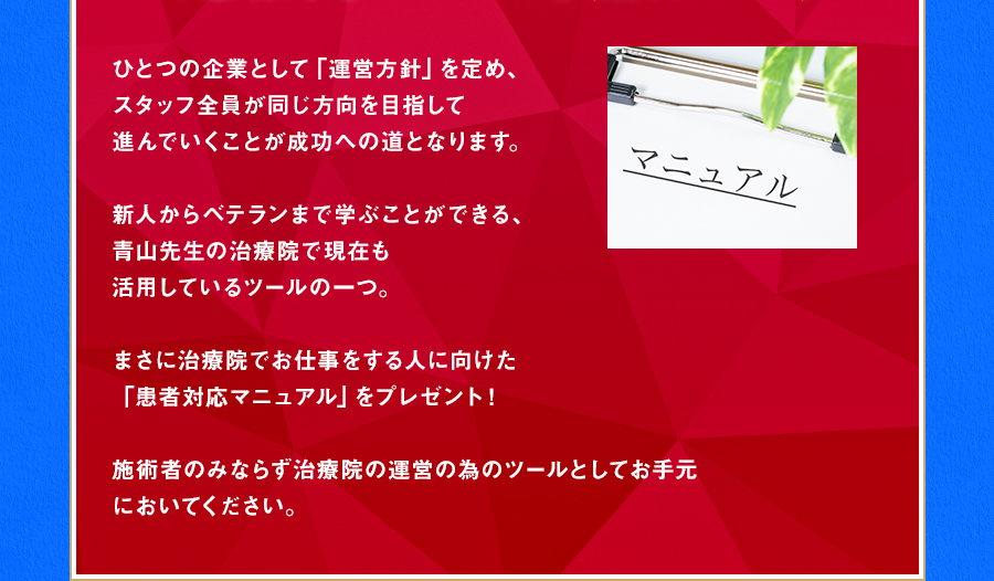 ひとつの企業として「運営方針」を定め、スタッフ全員が同じ方向を目指して進んでいくことが成功への道となります。新人からベテランまで学ぶことができる、青山先生の治療院で現在も活用しているツールの一つ。まさに治療院でお仕事をする人に向けた「患者対応マニュアル」をプレゼント！施術者のみならず治療院の運営の為のツールとしてお手元においてください。