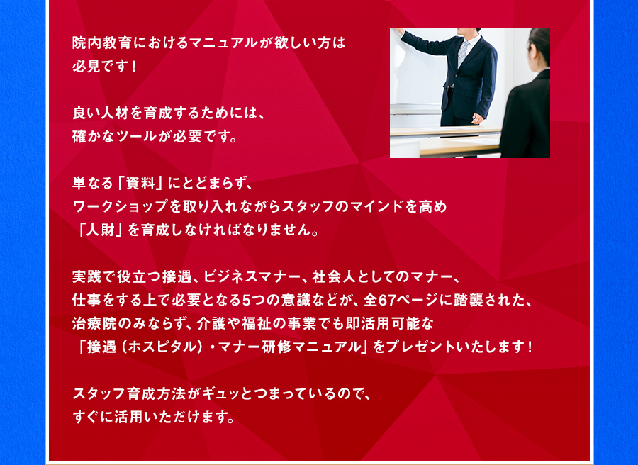 院内教育におけるマニュアルが欲しい方は必見です！良い人材を育成するためには、確かなツールが必要です。単なる「資料」にとどまらず、ワークショップを取り入れながらスタッフのマインドを高め「人財」を育成しなければなりません。実践で役立つ接遇、ビジネスマナー、社会人としてのマナー、仕事をする上で必要となる5つの意識などが、全67ページに踏襲された、治療院のみならず、介護や福祉の事業でも即活用可能な「接遇（ホスピタル）・マナー研修マニュアル」をプレゼントいたします！スタッフ育成方法がギュッとつまっているので、すぐに活用いただけます。