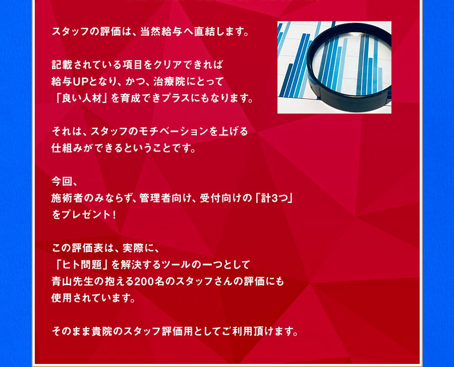 スタッフの評価は、当然給与へ直結します。記載されている項目をクリアできれば給与UPとなり、かつ、治療院にとって「良い人材」を育成できプラスにもなります。それは、スタッフのモチベーションを上げる仕組みができるということです。今回、施術者のみならず、管理者向け、受付向けの「計3つ」をプレゼント！この評価表は、実際に、「ヒト問題」を解決するツールの一つとして青山先生の抱える200名のスタッフさんの評価にも使用されています。そのまま貴院のスタッフ評価用としてご利用頂けます。