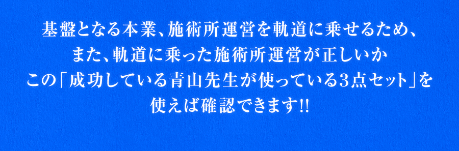 基盤となる本業、施術所運営を軌道に乗せるため、また、軌道に乗った施術所運営が正しいかこの「成功している青山先生が使っている３点セット」を使えば確認できます！！