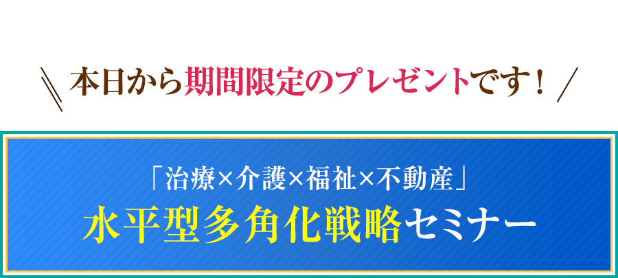 本日から期間限定のプレゼントです！「治療×介護×福祉×不動産」水平型多角化戦略セミナー