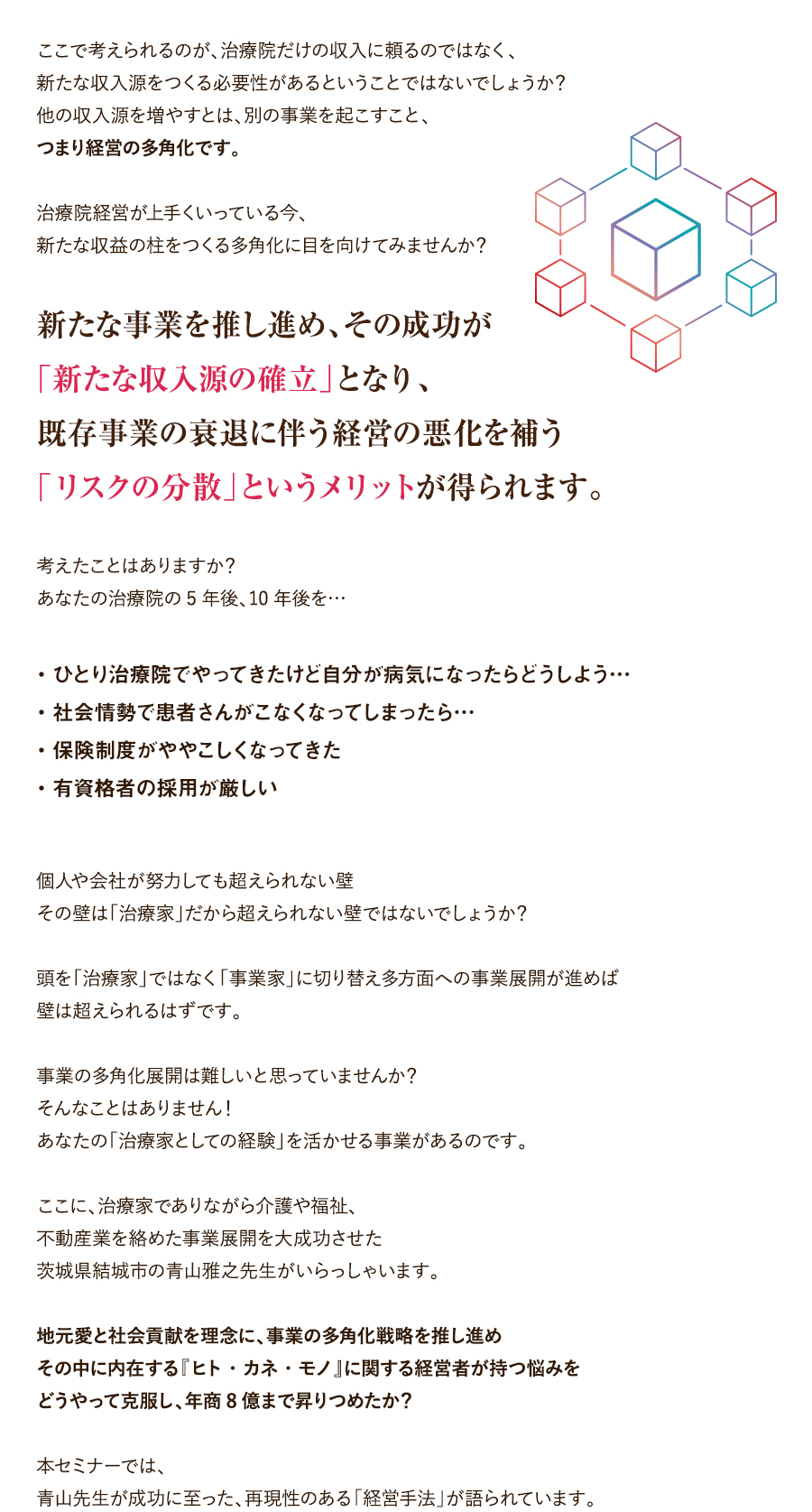 ここで考えられるのが、治療院だけの収入に頼るのではなく、新たな収入源をつくる必要性があるということではないでしょうか？他の収入源を増やすとは、別の事業を起こすこと、つまり経営の多角化です。治療院経営が上手くいっている今、新たな収益の柱をつくる多角化に目を向けてみませんか？新たな事業を推し進め、その成功が「新たな収入源の確立」となり、既存事業の衰退に伴う経営の悪化を補う「リスクの分散」というメリットが得られます。考えたことはありますか？あなたの治療院の5年後、10年後を…・ひとり治療院でやってきたけど自分が病気になったらどうしよう…・社会情勢で患者さんがこなくなってしまったら…・保険制度がややこしくなってきた・有資格者の採用が厳しい個人や会社が努力しても超えられない壁その壁は「治療家」だから超えられない壁ではないでしょうか？頭を「治療家」ではなく「事業家」に切り替え多方面への事業展開が進めば壁は超えられるはずです。事業の多角化展開は難しいと思っていませんか？そんなことはありません！あなたの「治療家としての経験」を活かせる事業があるのです。ここに、治療家でありながら介護や福祉、不動産業を絡めた事業展開を大成功させた茨城県結城市の青山雅之先生がいらっしゃいます。地元愛と社会貢献を理念に、事業の多角化戦略を推し進めその中に内在する『ヒト・カネ・モノ』に関する経営者が持つ悩みをどうやって克服し、年商8億まで昇りつめたか？本セミナーでは、青山先生が成功に至った、再現性のある「経営手法」が語られています。