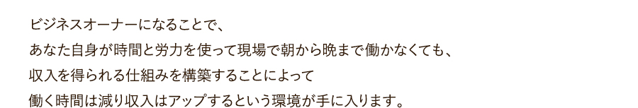 ビジネスオーナーになることで、あなた自身が時間と労力を使って現場で朝から晩まで働かなくても、収入を得られる仕組みを構築することによって働く時間は減り収入はアップするという環境が手に入ります。