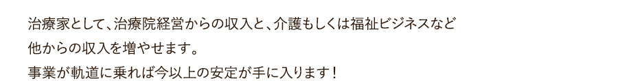 治療家として、治療院経営からの収入と、介護もしくは福祉ビジネスなど他からの収入を増やせます。事業が軌道に乗れば今以上の安定が手に入ります！