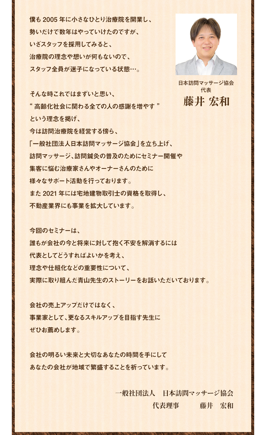 僕も2005年に小さなひとり治療院を開業し、勢いだけで数年はやっていけたのですが、いざスタッフを採用してみると、治療院の理念や想いが何もないので、スタッフ全員が迷子になっている状態…。そんな時これではまずいと思い、“高齢化社会に関わる全ての人の感謝を増やす”という理念を掲げ、今は訪問治療院を経営する傍ら、「一般社団法人日本訪問マッサージ協会」を立ち上げ、訪問マッサージ、訪問鍼灸の普及のためにセミナー開催や集客に悩む治療家さんやオーナーさんのために様々なサポート活動を行っております。また2021年には宅地建物取引士の資格を取得し、不動産業界にも事業を拡大しています。今回のセミナーは、誰もが会社の今と将来に対して抱く不安を解消するには代表としてどうすればよいかを考え、理念や仕組化などの重要性について、実際に取り組んだ青山先生のストーリーをお話いただいております。会社の売上アップだけではなく、事業家として、更なるスキルアップを目指す先生にぜひお薦めします。会社の明るい未来と大切なあなたの時間を手にしてあなたの会社が地域で繁盛することを祈っています。 一般社団法人 日本訪問マッサージ協会 代表理事 藤井 宏和