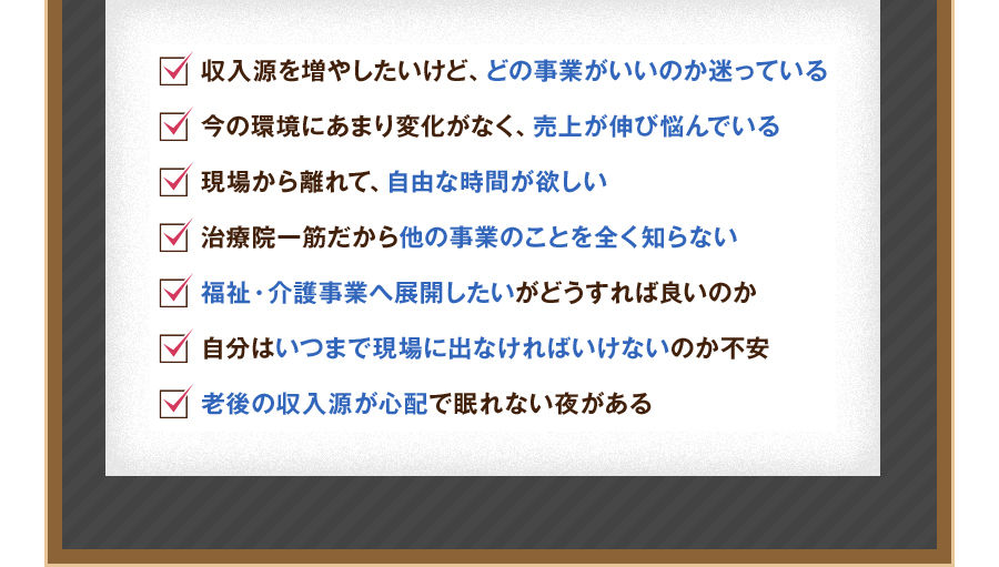 収入源を増やしたいけど、どの事業がいいのか迷っている。今の環境にあまり変化がなく、売上が伸び悩んでいる。現場から離れて、自由な時間が欲しい。治療院一筋だから他の事業のことを全く知らない。福祉・介護事業へ展開したいがどうすれば良いのか。自分はいつまで現場に出なければいけないのか不安。老後の収入源が心配で眠れない夜がある。