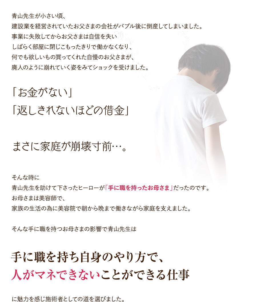 青山先生が小さい頃、建設業を経営されていたお父さまの会社がバブル後に倒産してしまいました。事業に失敗してからお父さまは自信を失いしばらく部屋に閉じこもったきりで働かなくなり、何でも欲しいもの買ってくれた自慢のお父さまが、廃人のように崩れていく姿をみてショックを受けました。「お金がない」「返しきれないほどの借金」まさに家庭が崩壊寸前…。そんな時に青山先生を助けて下さったヒーローが「手に職を持ったお母さま」だったのです。お母さまは美容師で、家族の生活の為に美容院で朝から晩まで働きながら家庭を支えました。そんな手に職を持つお母さまの影響で青山先生は「手に職を持ち自身のやり方で、人がマネできないことができる仕事」に魅力を感じ施術者としての道を選びました。