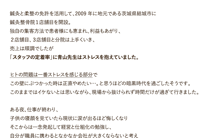 鍼灸と柔整の免許を活用して、2009年に地元である茨城県結城市に鍼灸整骨院１店舗目を開設。独自の集客方法で患者様にも恵まれ、利益もあがり、２店舗目、３店舗目と分院は上手くいき、売上は順調でしたが「スタッフの定着率」に青山先生はストレスを抱えていました。ヒトの問題は一番ストレスを感じる部分でこの壁にぶつかった時は正直やめたい…。と思うほどの暗黒時代を過ごしたそうです。このままではイケないとは思いながら、現場から抜けられず時間だけが過ぎて行きました。ある夜、仕事が終わり、子供の寝顔を見ていたら現状に涙が出るほど悔しくなりそこからは一念発起して経営と仕組化の勉強し、自分が職員に携わるとなかなか会社が大きくならないと考え、