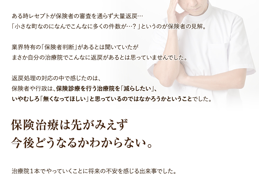 ある時レセプトが保険者の審査を通らず大量返戻…。「小さな町なのになんでこんなに多くの件数が…？」というのが保険者の見解。業界特有の「保険者判断」があるとは聞いていたがまさか自分の治療院でこんなに返戻があるとは思っていませんでした。返戻処理の対応の中で感じたのは、保険者や行政は、保険診療を行う治療院を「減らしたい」、いやむしろ「無くなってほしい」と思っているのではなかろうかということでした。保険治療は先がみえず今後どうなるかわからない。治療院１本でやっていくことに将来の不安を感じる出来事でした。