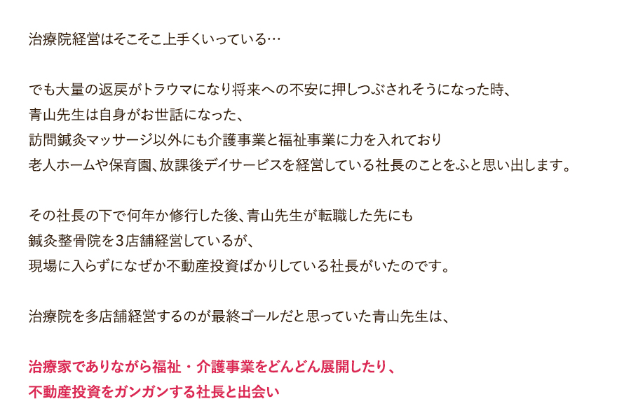 治療院経営はそこそこ上手くいっている…。でも大量の返戻がトラウマになり将来への不安に押しつぶされそうになった時、青山先生は自身がお世話になった、訪問鍼灸マッサージ以外にも介護事業と福祉事業に力を入れており老人ホームや保育園、放課後デイサービスを経営している社長のことをふと思い出します。その社長の下で何年か修行した後、青山先生が転職した先にも鍼灸整骨院を３店舗経営しているが、現場に入らずになぜか不動産投資ばかりしている社長がいたのです。治療院を多店舗経営するのが最終ゴールだと思っていた青山先生は、治療家でありながら福祉・介護事業をどんどん展開したり、不動産投資をガンガンする社長と出会い