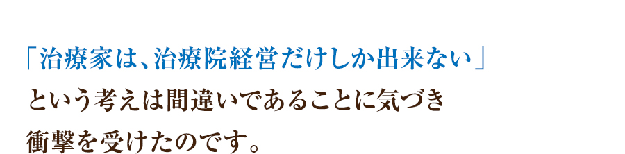 「治療家は、治療院経営だけしか出来ない」という考えは間違いであることに気づき衝撃を受けたのです。