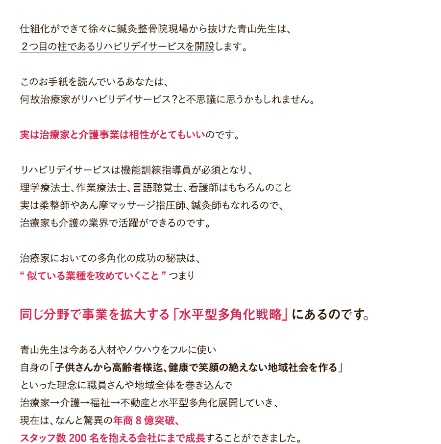 仕組化ができて徐々に鍼灸整骨院現場から抜けた青山先生は、２つ目の柱であるリハビリデイサービスを開設します。このお手紙を読んでいるあなたは、何故治療家がリハビリデイサービス？と不思議に思うかもしれません。実は治療家と介護事業は相性がとてもいいのです。リハビリデイサービスは機能訓練指導員が必須となり、理学療法士、作業療法士、言語聴覚士、看護師はもちろんのこと実は柔整師やあん摩マッサージ指圧師、鍼灸師もなれるので、治療家も介護の業界で活躍ができるのです。治療家においての多角化の成功の秘訣は、“似ている業種を攻めていくこと”つまり、同じ分野で事業を拡大する「水平型多角化戦略」にあるのです。青山先生は今ある人材やノウハウをフルに使い自身の「子供さんから高齢者様迄、健康で笑顔の絶えない地域社会を作る」といった理念に職員さんや地域全体を巻き込んで治療家→介護→福祉→不動産と水平型多角化展開していき、現在は、なんと驚異の年商8億突破、スタッフ数200名を抱える会社にまで成長することができました。