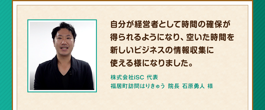 自分が経営者として時間の確保が得られるようになり、空いた時間を新しいビジネスの情報収集に使える様になりました。株式会社iSC 代表 福居町訪問はりきゅう 院長 石原勇人 様