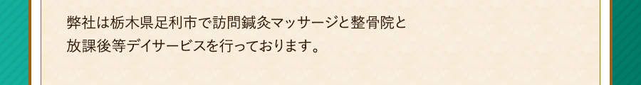 弊社は栃木県足利市で訪問鍼灸マッサージと整骨院と放課後等デイサービスを行っております。