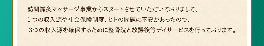 訪問鍼灸マッサージ事業からスタートさせていただいておりまして、1つの収入源や社会保険制度、ヒトの問題に不安があったので、３つの収入源を確保するために整骨院と放課後等デイサービスを行っております。