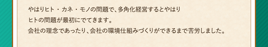 やはりヒト・カネ・モノの問題で、多角化経営するとやはりヒトの問題が最初にでてきます。会社の理念であったり、会社の環境仕組みづくりができるまで苦労しました。